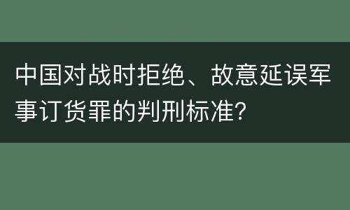 中国对战时拒绝、故意延误军事订货罪的判刑标准？