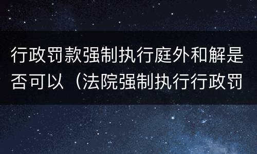 行政罚款强制执行庭外和解是否可以（法院强制执行行政罚款能调解吗）