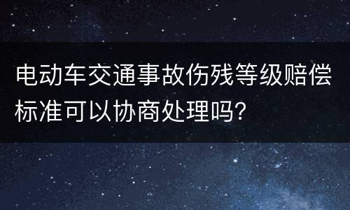 电动车交通事故伤残等级赔偿标准可以协商处理吗？