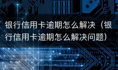 银行信用卡逾期怎么解决（银行信用卡逾期怎么解决问题）