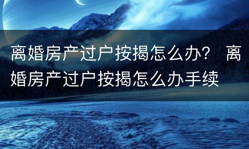 离婚房产过户按揭怎么办？ 离婚房产过户按揭怎么办手续