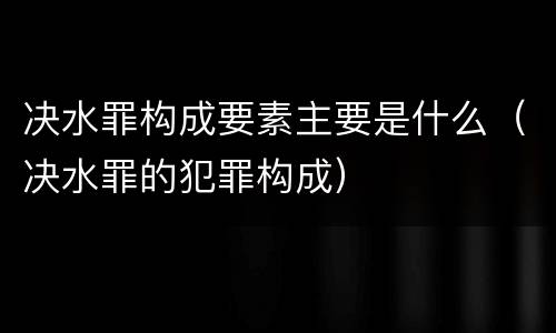决水罪构成要素主要是什么（决水罪的犯罪构成）
