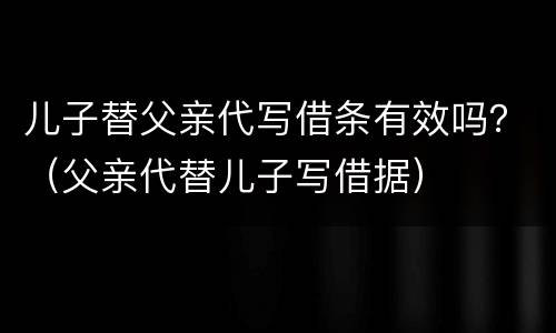 儿子替父亲代写借条有效吗？（父亲代替儿子写借据）