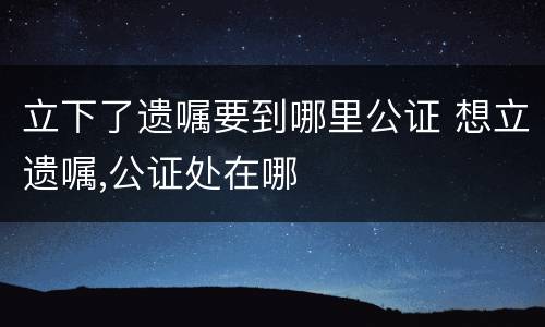 立下了遗嘱要到哪里公证 想立遗嘱,公证处在哪
