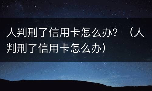 人判刑了信用卡怎么办？（人判刑了信用卡怎么办）