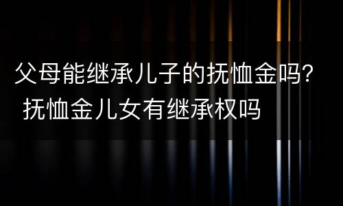 父母能继承儿子的抚恤金吗？ 抚恤金儿女有继承权吗