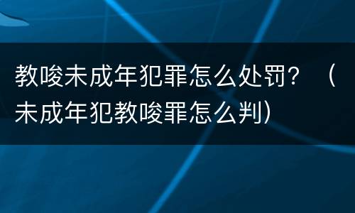 教唆未成年犯罪怎么处罚？（未成年犯教唆罪怎么判）