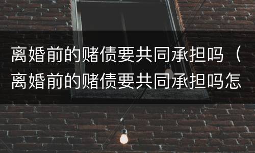 离婚前的赌债要共同承担吗（离婚前的赌债要共同承担吗怎么办）