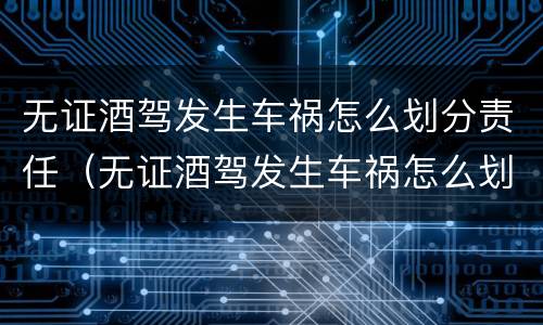 无证酒驾发生车祸怎么划分责任（无证酒驾发生车祸怎么划分责任赔偿）