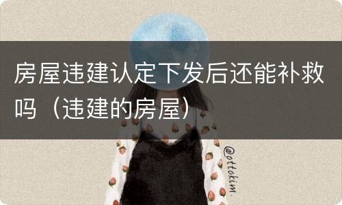 房屋违建认定下发后还能补救吗（违建的房屋）
