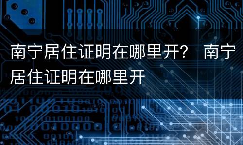 南宁居住证明在哪里开？ 南宁居住证明在哪里开