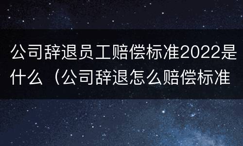 公司辞退员工赔偿标准2022是什么（公司辞退怎么赔偿标准2021）