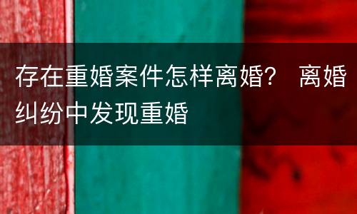 存在重婚案件怎样离婚？ 离婚纠纷中发现重婚