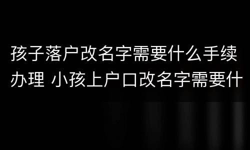 孩子落户改名字需要什么手续办理 小孩上户口改名字需要什么手续