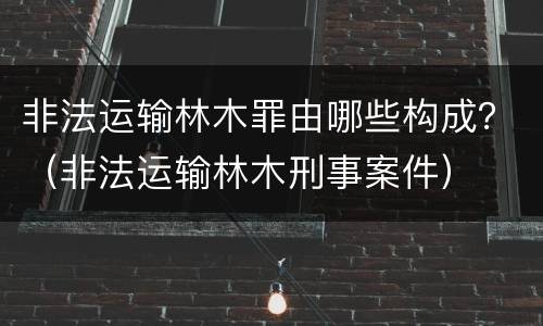 非法运输林木罪由哪些构成？（非法运输林木刑事案件）
