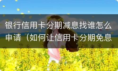银行信用卡分期减息找谁怎么申请（如何让信用卡分期免息）