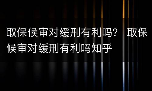 取保候审对缓刑有利吗？ 取保候审对缓刑有利吗知乎