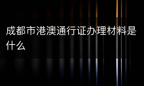 成都市港澳通行证办理材料是什么