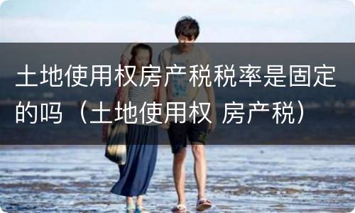 土地使用权房产税税率是固定的吗（土地使用权 房产税）