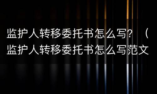 监护人转移委托书怎么写？（监护人转移委托书怎么写范文）