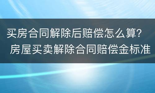 买房合同解除后赔偿怎么算？ 房屋买卖解除合同赔偿金标准