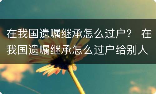 在我国遗嘱继承怎么过户？ 在我国遗嘱继承怎么过户给别人