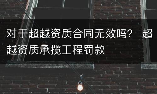 对于超越资质合同无效吗？ 超越资质承揽工程罚款
