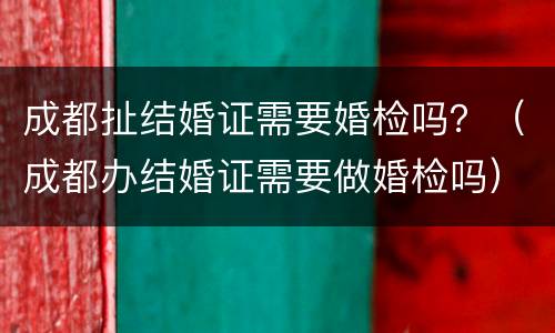 成都扯结婚证需要婚检吗？（成都办结婚证需要做婚检吗）
