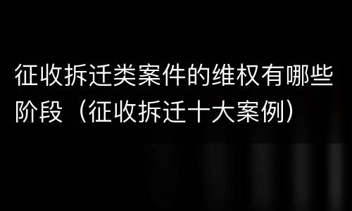征收拆迁类案件的维权有哪些阶段（征收拆迁十大案例）