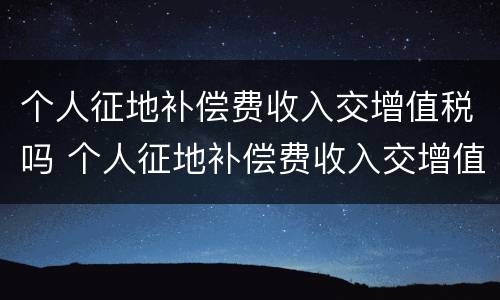 个人征地补偿费收入交增值税吗 个人征地补偿费收入交增值税吗
