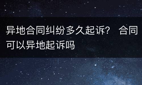 异地合同纠纷多久起诉？ 合同可以异地起诉吗