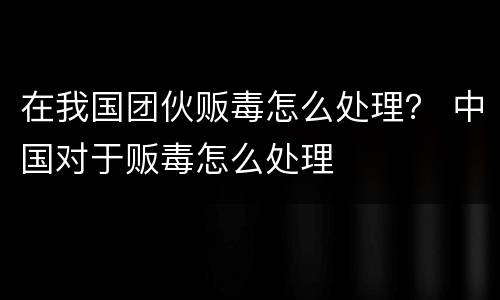 在我国团伙贩毒怎么处理？ 中国对于贩毒怎么处理