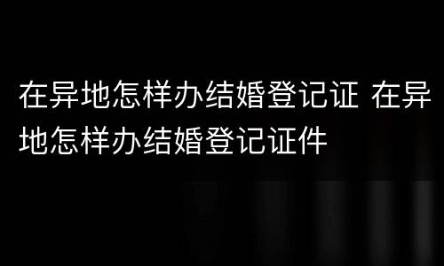 在异地怎样办结婚登记证 在异地怎样办结婚登记证件