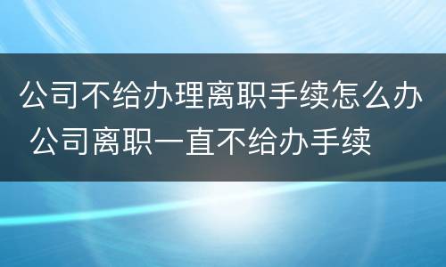 公司不给办理离职手续怎么办 公司离职一直不给办手续