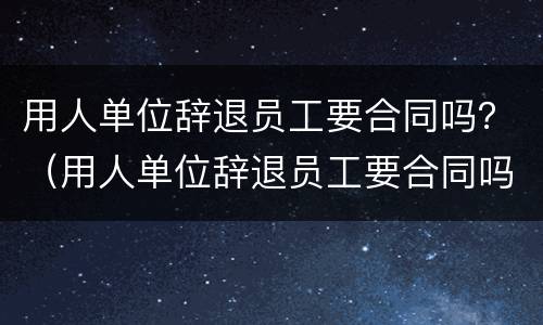 用人单位辞退员工要合同吗？（用人单位辞退员工要合同吗）