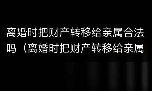离婚时把财产转移给亲属合法吗（离婚时把财产转移给亲属合法吗怎么办）