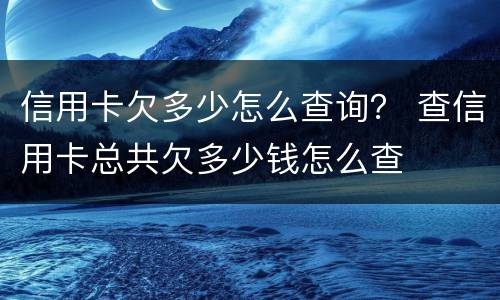 信用卡欠多少怎么查询？ 查信用卡总共欠多少钱怎么查
