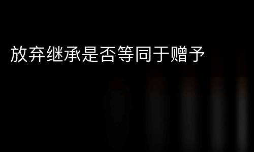 放弃继承是否等同于赠予