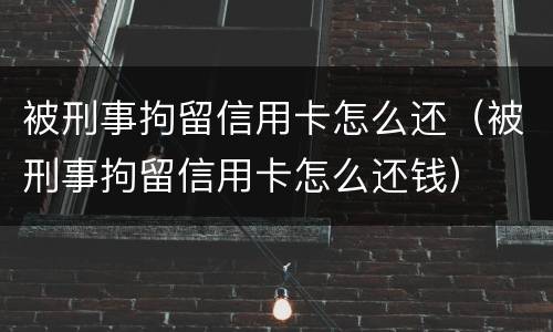 被刑事拘留信用卡怎么还（被刑事拘留信用卡怎么还钱）