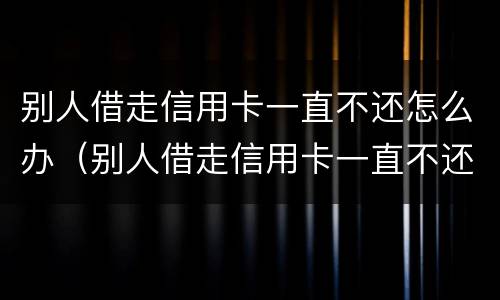 别人借走信用卡一直不还怎么办（别人借走信用卡一直不还怎么办理）