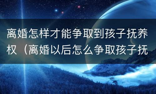 离婚怎样才能争取到孩子抚养权（离婚以后怎么争取孩子抚养权）