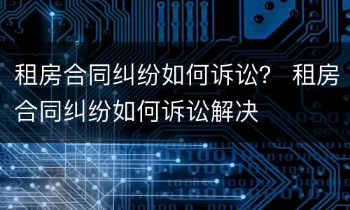 租房合同纠纷如何诉讼？ 租房合同纠纷如何诉讼解决