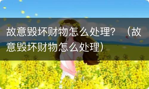 故意毁坏财物怎么处理？（故意毁坏财物怎么处理）