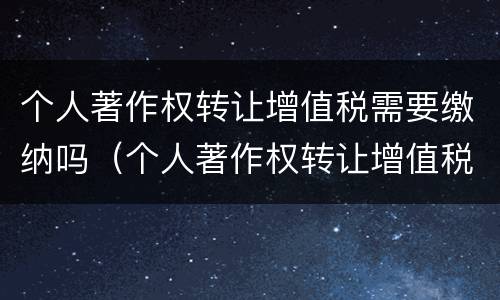 个人著作权转让增值税需要缴纳吗（个人著作权转让增值税需要缴纳吗知乎）