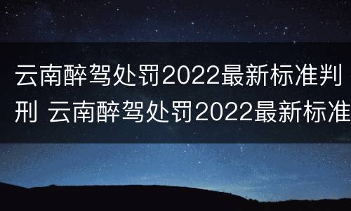 云南醉驾处罚2022最新标准判刑 云南醉驾处罚2022最新标准判刑多少年