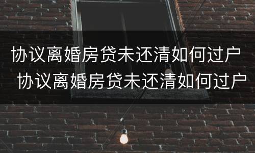 协议离婚房贷未还清如何过户 协议离婚房贷未还清如何过户给孩子