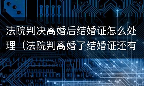 法院判决离婚后结婚证怎么处理（法院判离婚了结婚证还有效吗）