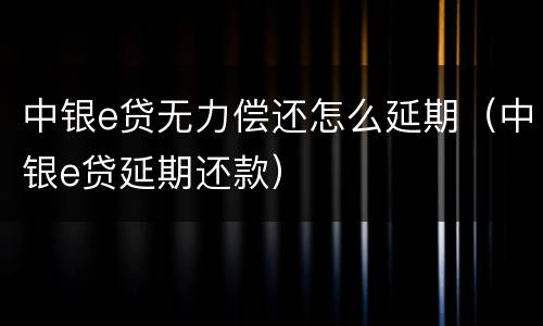 中银e贷无力偿还怎么延期（中银e贷延期还款）