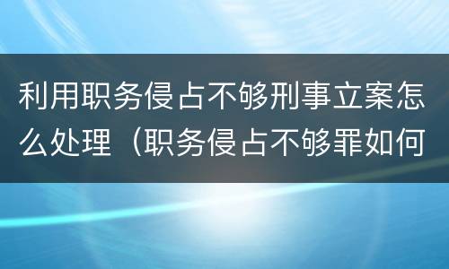 利用职务侵占不够刑事立案怎么处理（职务侵占不够罪如何处理）