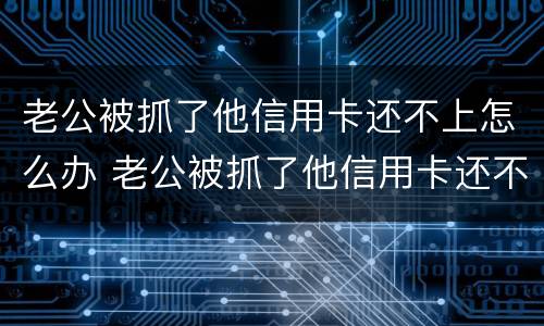 老公被抓了他信用卡还不上怎么办 老公被抓了他信用卡还不上怎么办呢